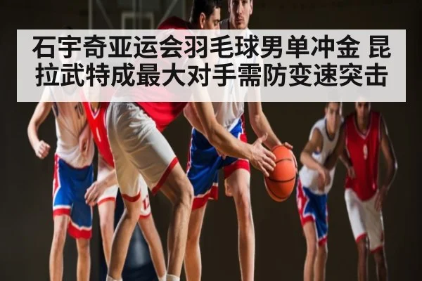 石宇奇亚运会羽毛球男单冲金 昆拉武特成最大对手需防变速突击
